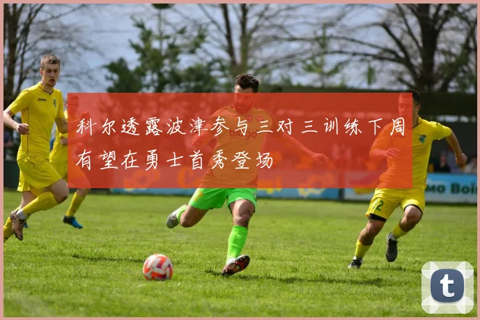 科尔透露波津参与三对三训练下周有望在勇士首秀登场