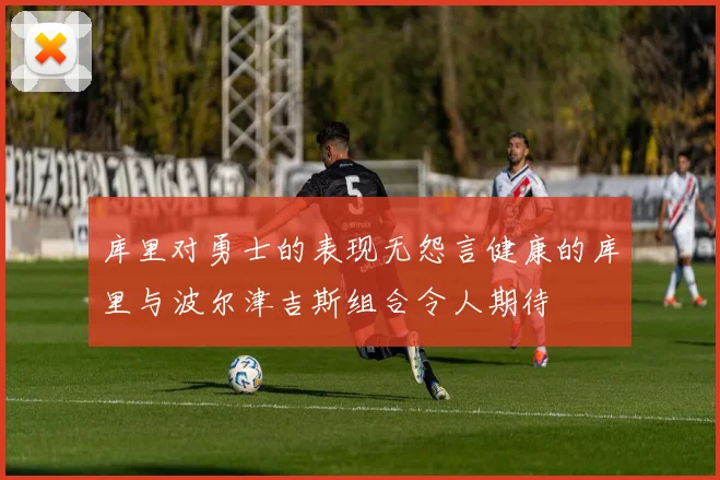 库里对勇士的表现无怨言健康的库里与波尔津吉斯组合令人期待