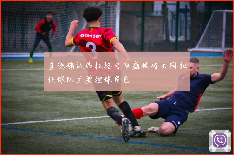 基德确认弗拉格与华盛顿将共同担任球队主要控球角色