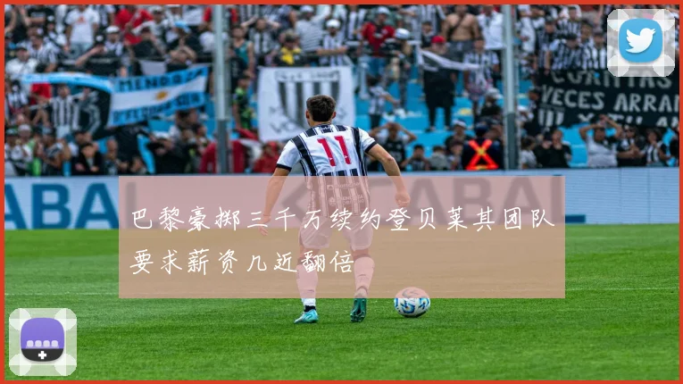 巴黎豪掷三千万续约登贝莱其团队要求薪资几近翻倍