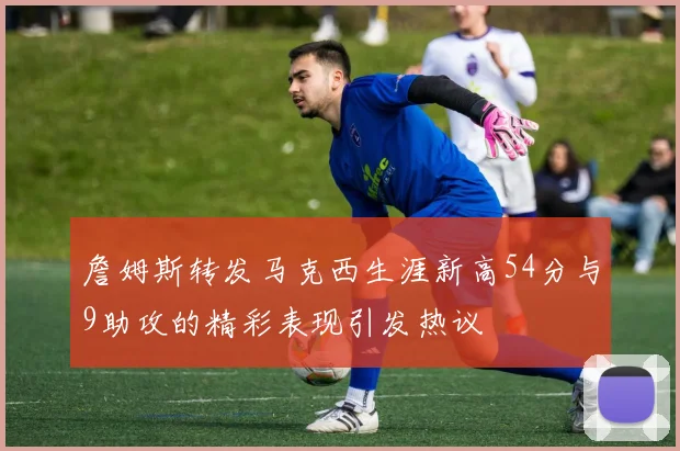 詹姆斯转发马克西生涯新高54分与9助攻的精彩表现引发热议