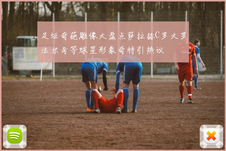 足坛奇葩雕像大盘点萨拉赫C罗大罗法尔考等球星形象奇特引热议