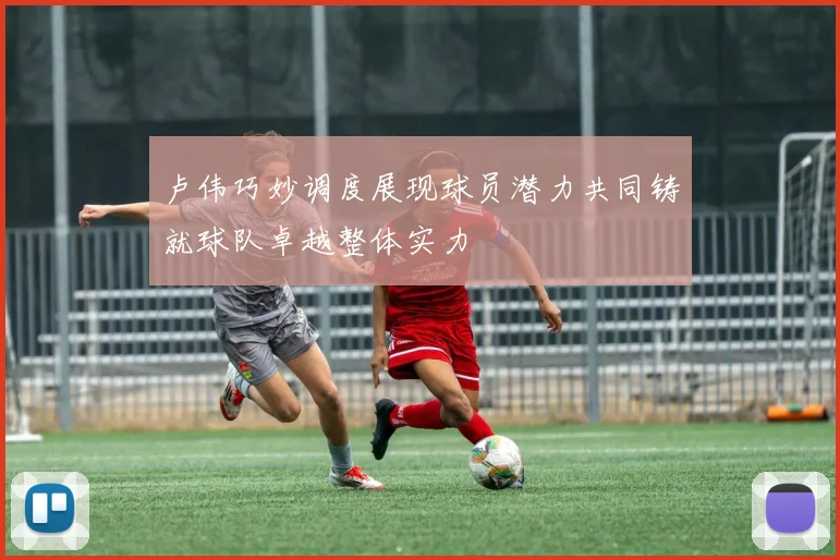 卢伟巧妙调度展现球员潜力共同铸就球队卓越整体实力