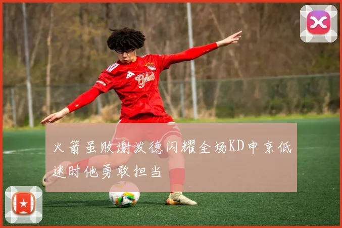 火箭虽败谢泼德闪耀全场KD申京低迷时他勇敢担当