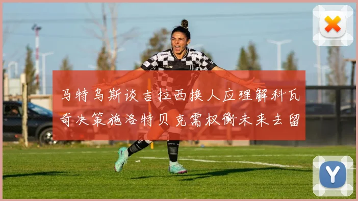 马特乌斯谈吉拉西换人应理解科瓦奇决策施洛特贝克需权衡未来去留