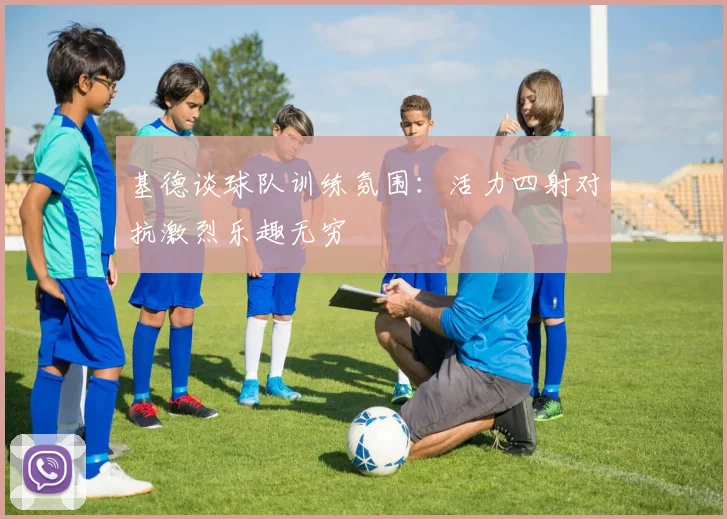 基德谈球队训练氛围：活力四射对抗激烈乐趣无穷