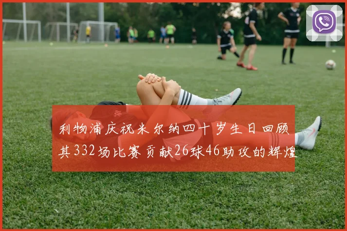 利物浦庆祝米尔纳四十岁生日回顾其332场比赛贡献26球46助攻的辉煌历程