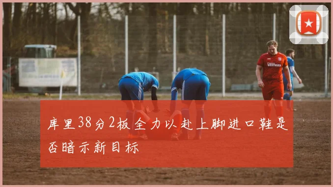 库里38分2板全力以赴上脚进口鞋是否暗示新目标