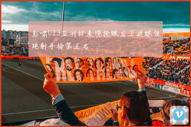 彭啸U23亚洲杯表现抢眼后卫进球领跑射手榜第五名