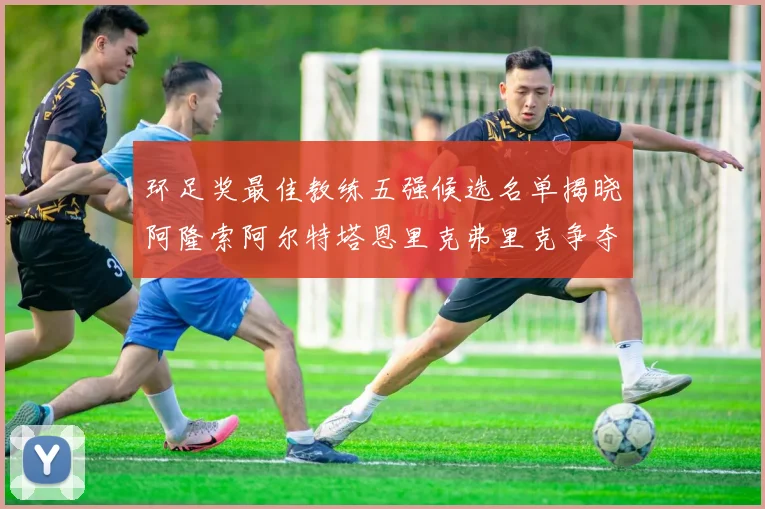 环足奖最佳教练五强候选名单揭晓阿隆索阿尔特塔恩里克弗里克争夺荣耀