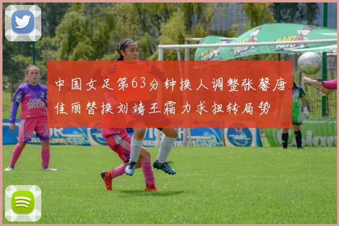 中国女足第63分钟换人调整张馨唐佳丽替换刘靖王霜力求扭转局势