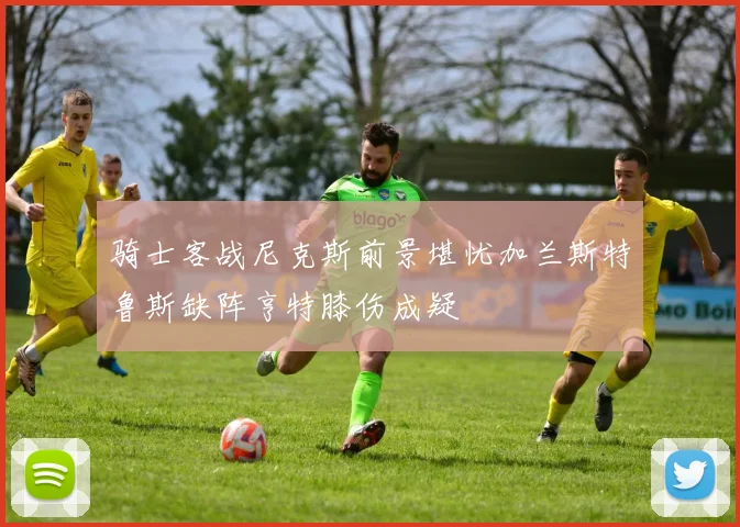 骑士客战尼克斯前景堪忧加兰斯特鲁斯缺阵亨特膝伤成疑