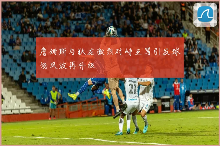 詹姆斯与狄龙激烈对峙互骂引发球场风波再升级