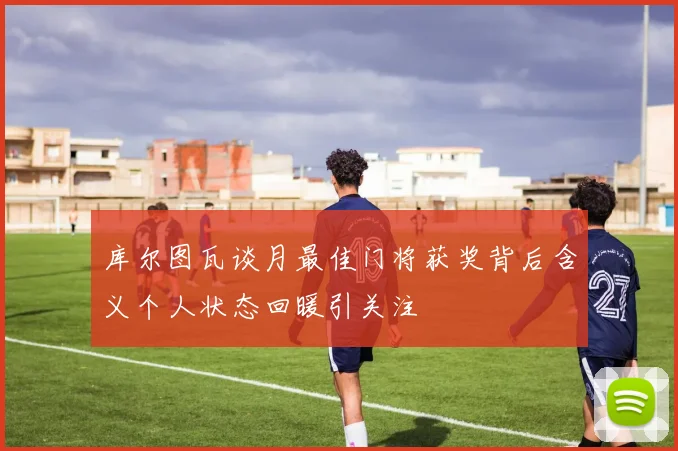 库尔图瓦谈月最佳门将获奖背后含义个人状态回暖引关注
