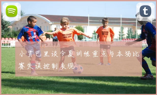 小贾巴里谈今夏训练重点与本场比赛失误控制表现