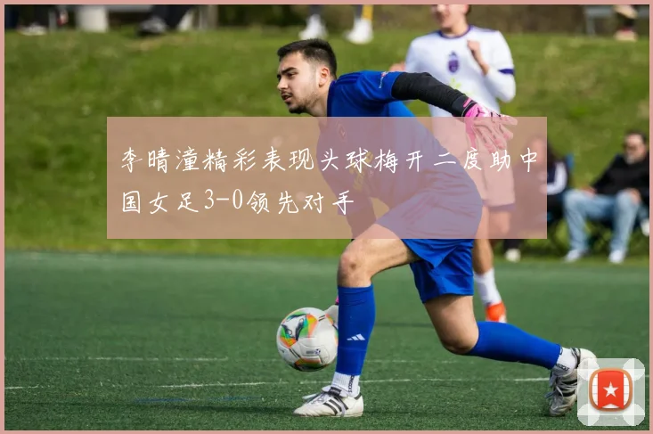 李晴潼精彩表现头球梅开二度助中国女足3-0领先对手