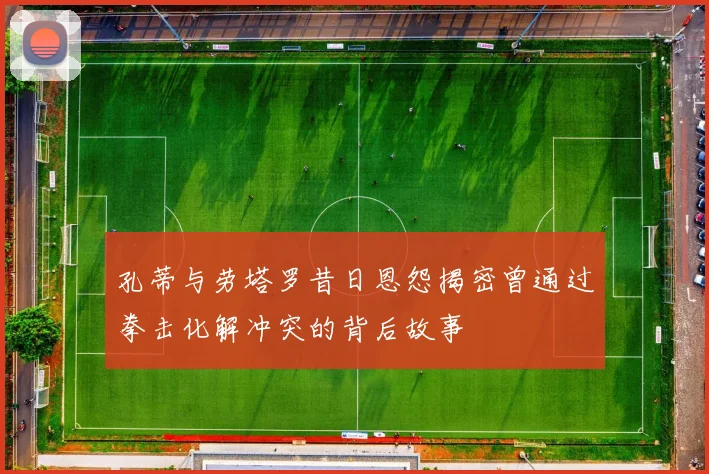 孔蒂与劳塔罗昔日恩怨揭密曾通过拳击化解冲突的背后故事