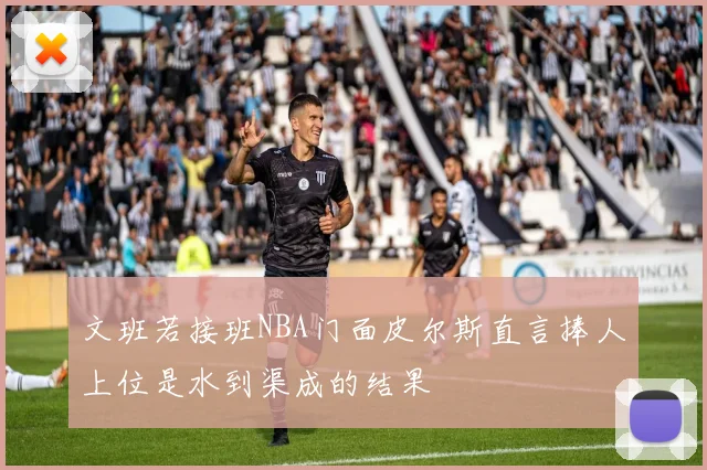 文班若接班NBA门面皮尔斯直言捧人上位是水到渠成的结果