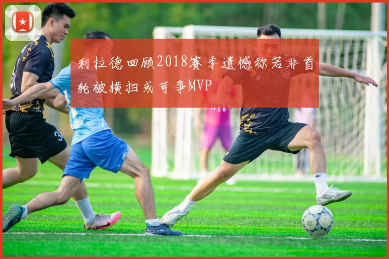 利拉德回顾2018赛季遗憾称若非首轮被横扫或可争MVP